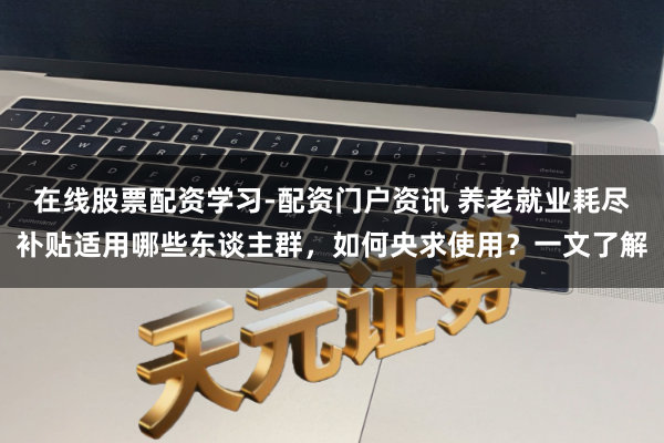在线股票配资学习-配资门户资讯 养老就业耗尽补贴适用哪些东谈主群，如何央求使用？一文了解