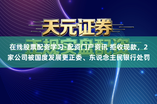 在线股票配资学习-配资门户资讯 拒收现款，2家公司被国度发展更正委、东说念主民银行处罚
