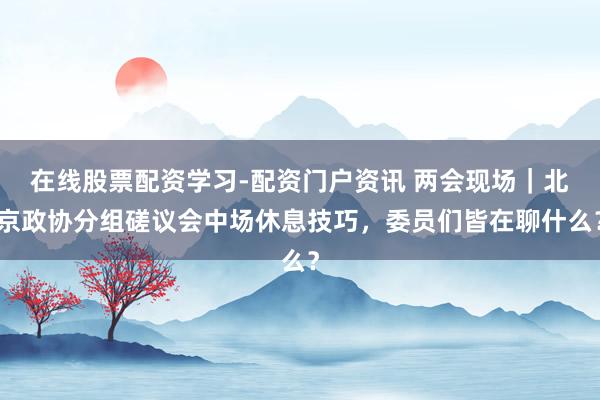 在线股票配资学习-配资门户资讯 两会现场｜北京政协分组磋议会中场休息技巧，委员们皆在聊什么？