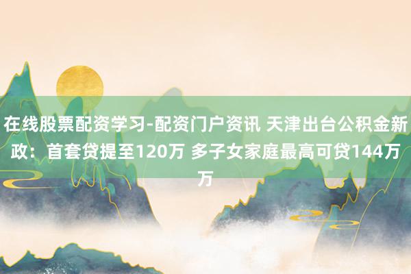 在线股票配资学习-配资门户资讯 天津出台公积金新政：首套贷提至120万 多子女家庭最高可贷144万